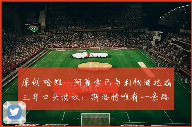 原创 哈维・阿隆索已与利物浦达成三年口头协议，斯洛特唯有一条路可 “翻盘”