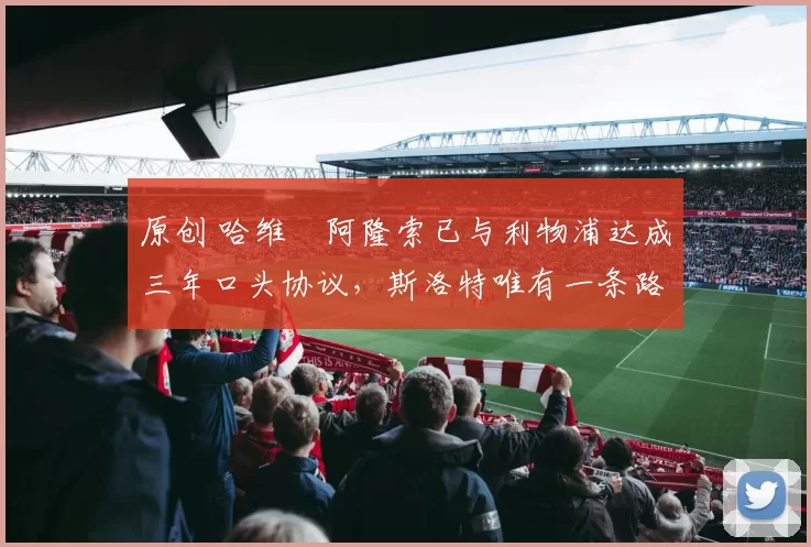 原创 哈维・阿隆索已与利物浦达成三年口头协议，斯洛特唯有一条路可 “翻盘”