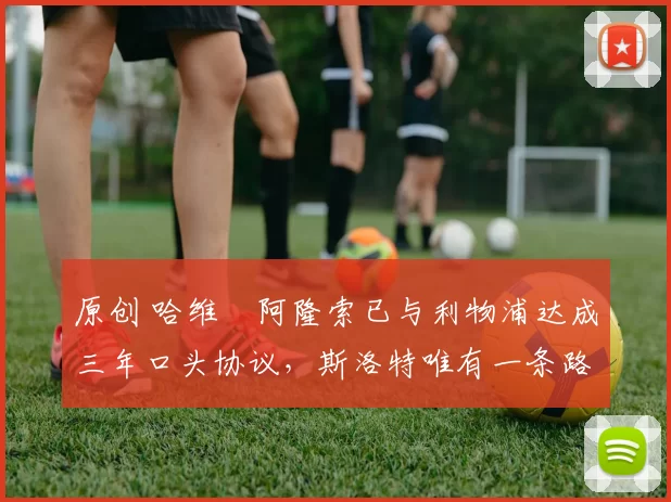 原创 哈维・阿隆索已与利物浦达成三年口头协议，斯洛特唯有一条路可 “翻盘”