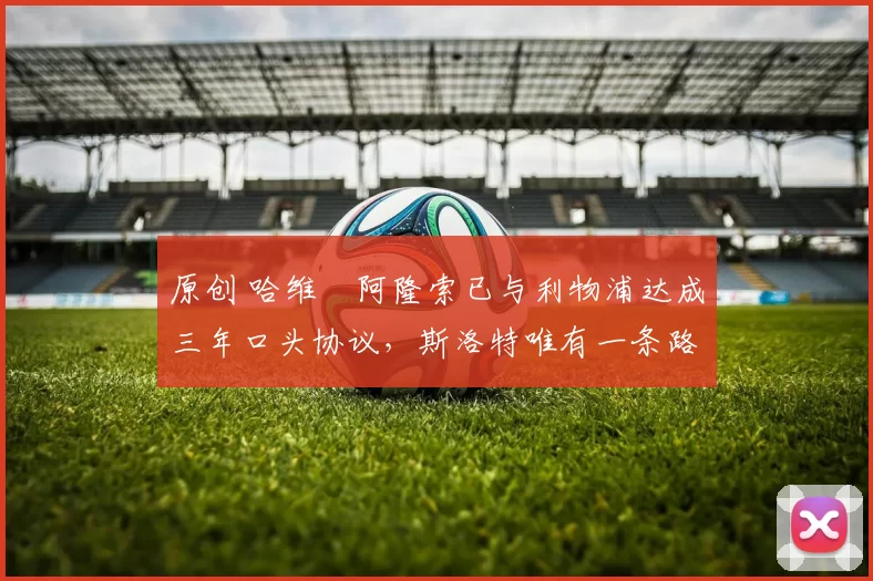 原创 哈维・阿隆索已与利物浦达成三年口头协议，斯洛特唯有一条路可 “翻盘”