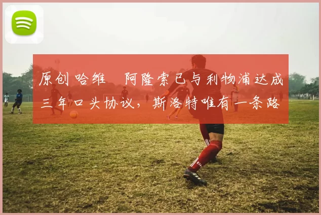 原创 哈维・阿隆索已与利物浦达成三年口头协议，斯洛特唯有一条路可 “翻盘”