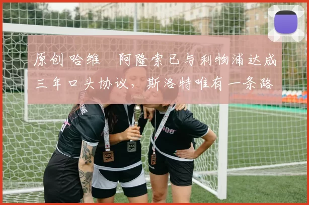 原创 哈维・阿隆索已与利物浦达成三年口头协议，斯洛特唯有一条路可 “翻盘”