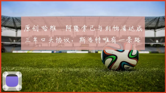 原创 哈维・阿隆索已与利物浦达成三年口头协议，斯洛特唯有一条路可 “翻盘”