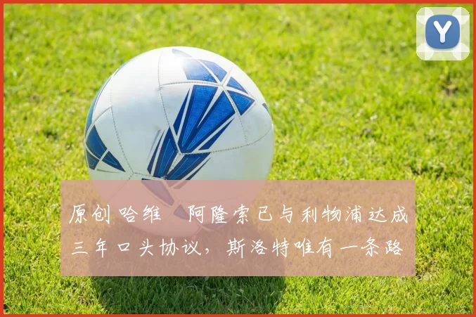 原创 哈维・阿隆索已与利物浦达成三年口头协议，斯洛特唯有一条路可 “翻盘”