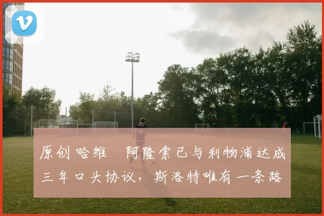 原创 哈维・阿隆索已与利物浦达成三年口头协议，斯洛特唯有一条路可 “翻盘”