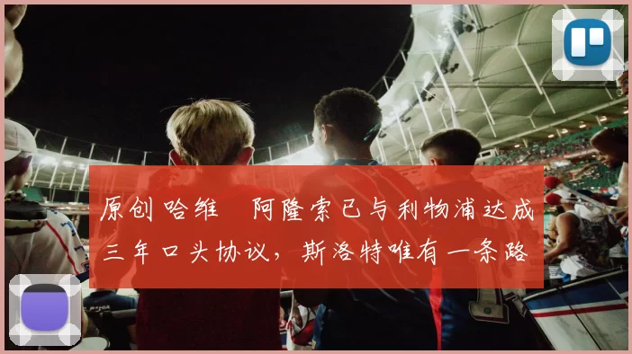 原创 哈维・阿隆索已与利物浦达成三年口头协议，斯洛特唯有一条路可 “翻盘”