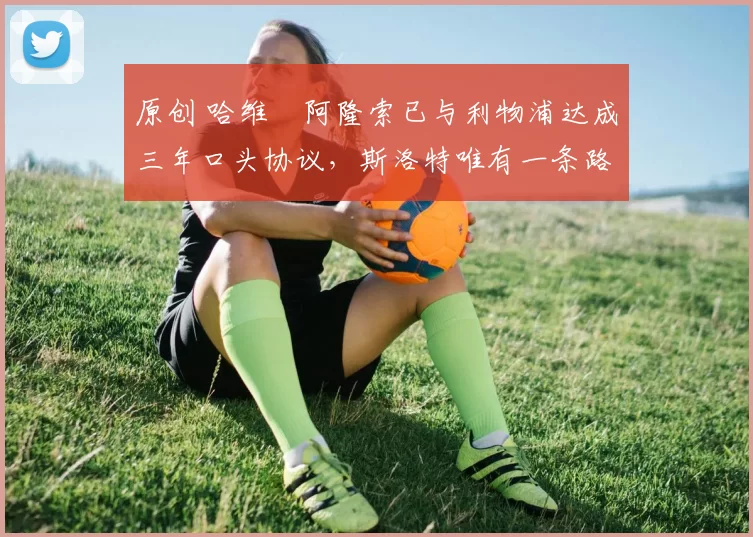 原创 哈维・阿隆索已与利物浦达成三年口头协议，斯洛特唯有一条路可 “翻盘”