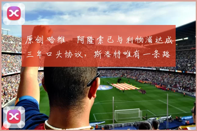 原创 哈维・阿隆索已与利物浦达成三年口头协议，斯洛特唯有一条路可 “翻盘”