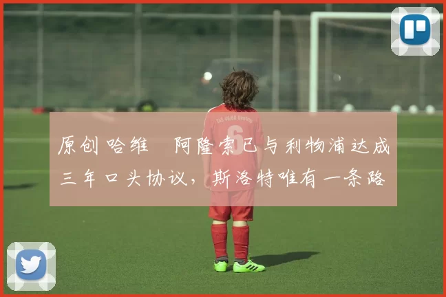 原创 哈维・阿隆索已与利物浦达成三年口头协议，斯洛特唯有一条路可 “翻盘”