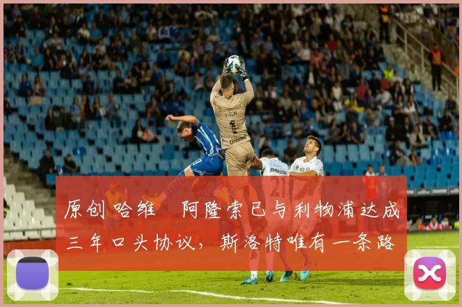 原创 哈维・阿隆索已与利物浦达成三年口头协议，斯洛特唯有一条路可 “翻盘”