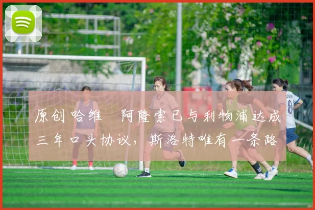 原创 哈维・阿隆索已与利物浦达成三年口头协议，斯洛特唯有一条路可 “翻盘”