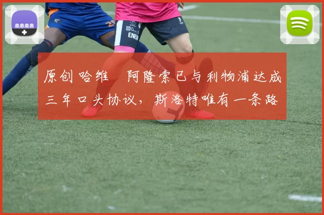 原创 哈维・阿隆索已与利物浦达成三年口头协议，斯洛特唯有一条路可 “翻盘”