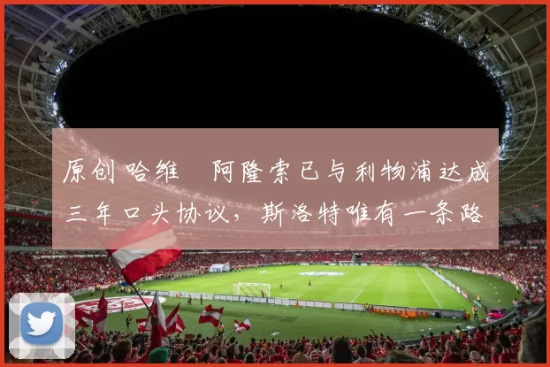 原创 哈维・阿隆索已与利物浦达成三年口头协议，斯洛特唯有一条路可 “翻盘”