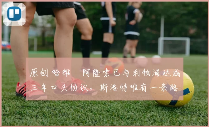 原创 哈维・阿隆索已与利物浦达成三年口头协议，斯洛特唯有一条路可 “翻盘”