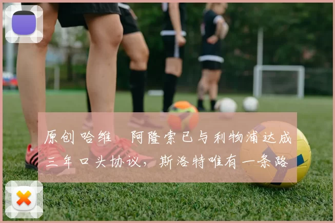 原创 哈维・阿隆索已与利物浦达成三年口头协议，斯洛特唯有一条路可 “翻盘”