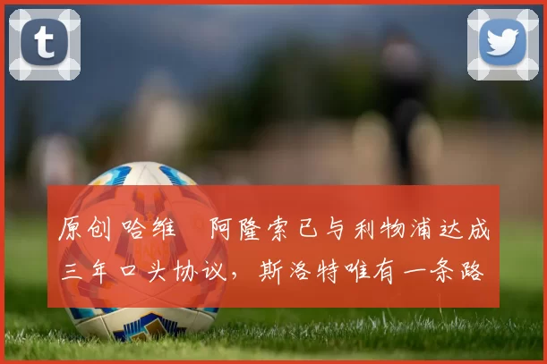 原创 哈维・阿隆索已与利物浦达成三年口头协议，斯洛特唯有一条路可 “翻盘”