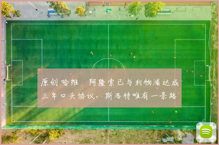 原创 哈维・阿隆索已与利物浦达成三年口头协议，斯洛特唯有一条路可 “翻盘”