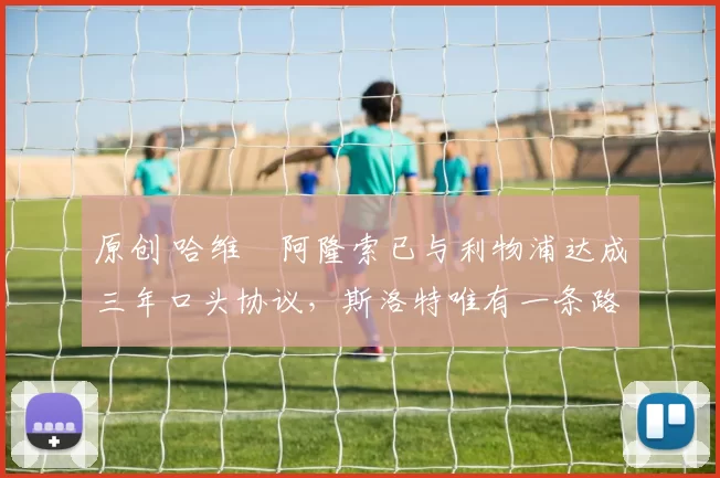 原创 哈维・阿隆索已与利物浦达成三年口头协议，斯洛特唯有一条路可 “翻盘”