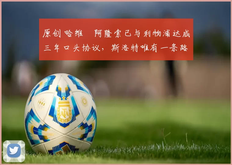 原创 哈维・阿隆索已与利物浦达成三年口头协议，斯洛特唯有一条路可 “翻盘”