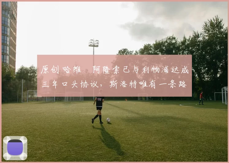 原创 哈维・阿隆索已与利物浦达成三年口头协议，斯洛特唯有一条路可 “翻盘”