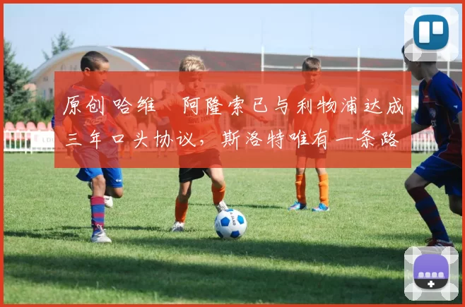 原创 哈维・阿隆索已与利物浦达成三年口头协议，斯洛特唯有一条路可 “翻盘”