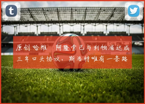 原创 哈维・阿隆索已与利物浦达成三年口头协议，斯洛特唯有一条路可 “翻盘”