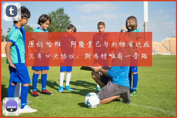 原创 哈维・阿隆索已与利物浦达成三年口头协议，斯洛特唯有一条路可 “翻盘”