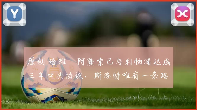 原创 哈维・阿隆索已与利物浦达成三年口头协议，斯洛特唯有一条路可 “翻盘”