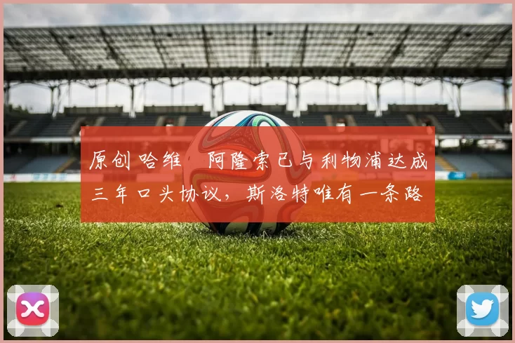 原创 哈维・阿隆索已与利物浦达成三年口头协议，斯洛特唯有一条路可 “翻盘”