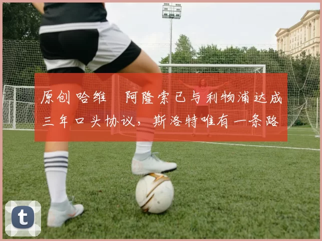 原创 哈维・阿隆索已与利物浦达成三年口头协议，斯洛特唯有一条路可 “翻盘”