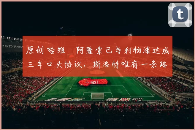 原创 哈维・阿隆索已与利物浦达成三年口头协议，斯洛特唯有一条路可 “翻盘”