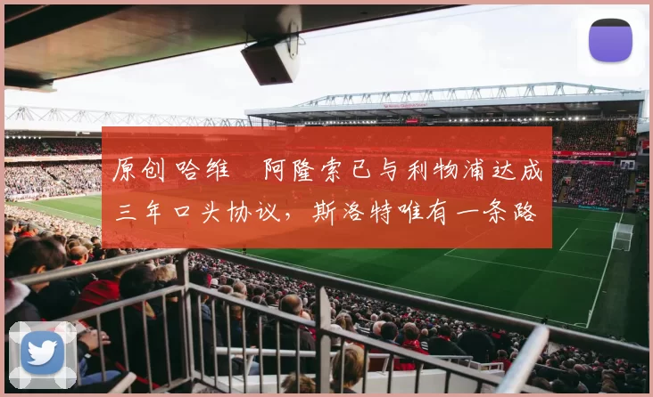 原创 哈维・阿隆索已与利物浦达成三年口头协议，斯洛特唯有一条路可 “翻盘”