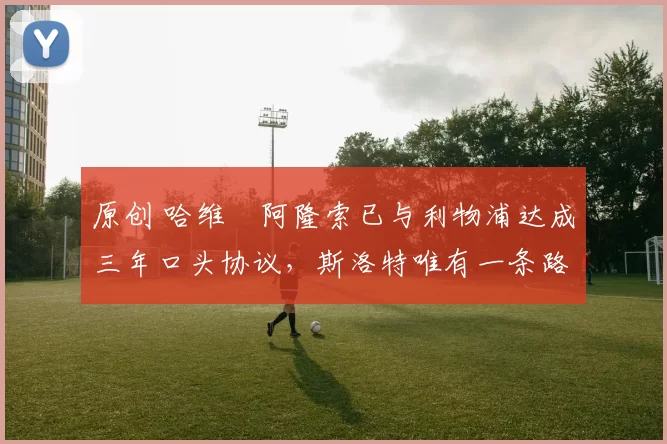 原创 哈维・阿隆索已与利物浦达成三年口头协议，斯洛特唯有一条路可 “翻盘”