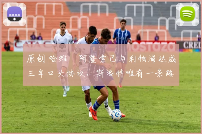 原创 哈维・阿隆索已与利物浦达成三年口头协议，斯洛特唯有一条路可 “翻盘”