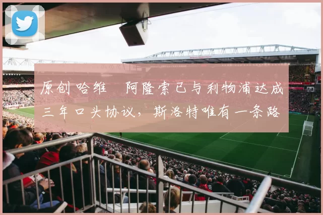 原创 哈维・阿隆索已与利物浦达成三年口头协议，斯洛特唯有一条路可 “翻盘”