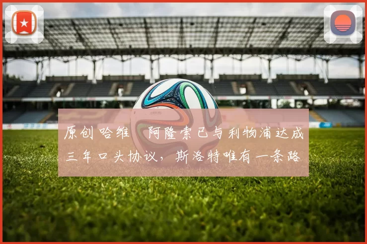 原创 哈维・阿隆索已与利物浦达成三年口头协议，斯洛特唯有一条路可 “翻盘”