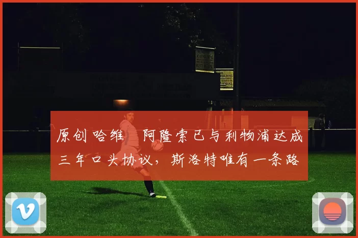 原创 哈维・阿隆索已与利物浦达成三年口头协议，斯洛特唯有一条路可 “翻盘”