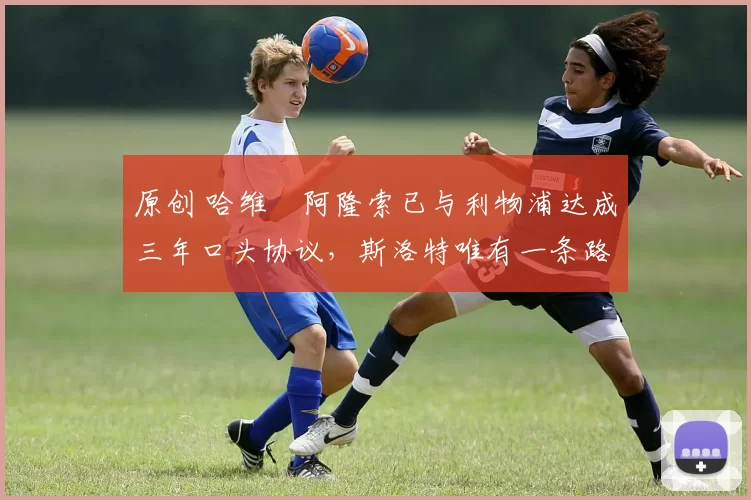 原创 哈维・阿隆索已与利物浦达成三年口头协议，斯洛特唯有一条路可 “翻盘”