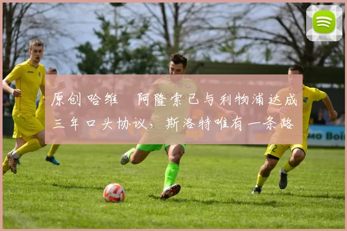 原创 哈维・阿隆索已与利物浦达成三年口头协议，斯洛特唯有一条路可 “翻盘”