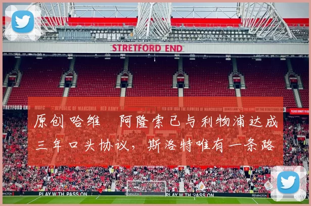 原创 哈维・阿隆索已与利物浦达成三年口头协议，斯洛特唯有一条路可 “翻盘”