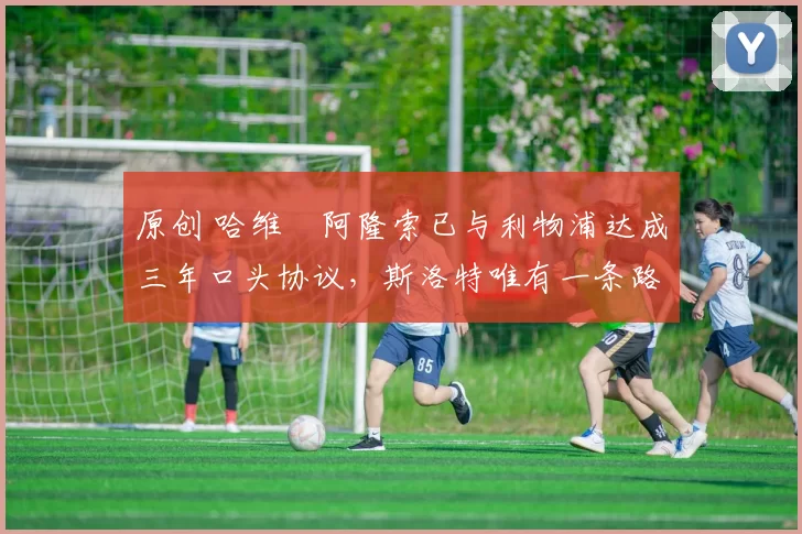 原创 哈维・阿隆索已与利物浦达成三年口头协议，斯洛特唯有一条路可 “翻盘”