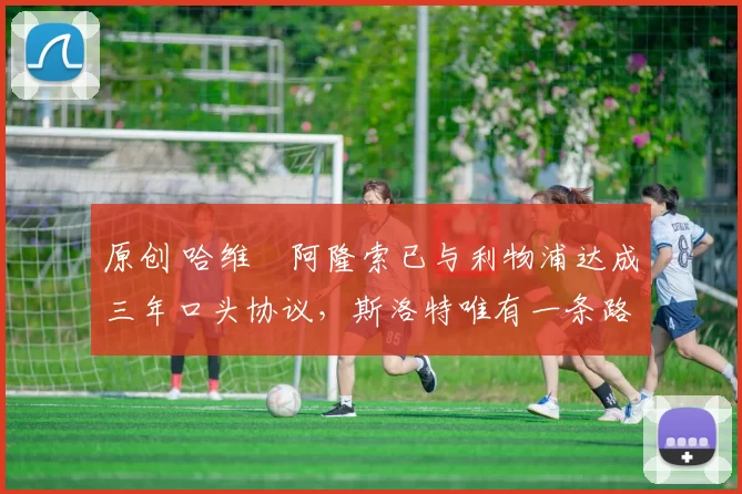 原创 哈维・阿隆索已与利物浦达成三年口头协议，斯洛特唯有一条路可 “翻盘”