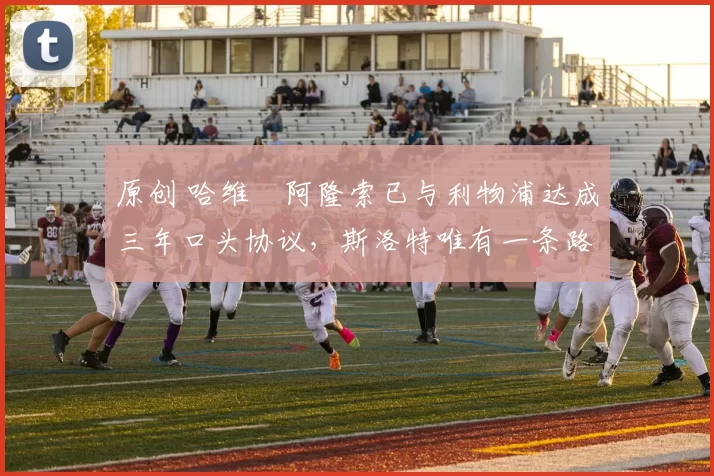 原创 哈维・阿隆索已与利物浦达成三年口头协议，斯洛特唯有一条路可 “翻盘”