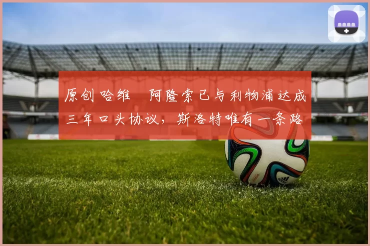 原创 哈维・阿隆索已与利物浦达成三年口头协议，斯洛特唯有一条路可 “翻盘”