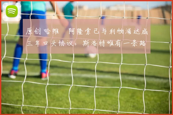 原创 哈维・阿隆索已与利物浦达成三年口头协议，斯洛特唯有一条路可 “翻盘”