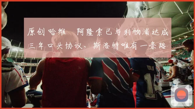 原创 哈维・阿隆索已与利物浦达成三年口头协议，斯洛特唯有一条路可 “翻盘”