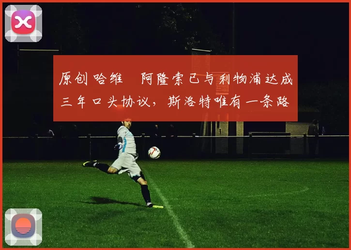 原创 哈维・阿隆索已与利物浦达成三年口头协议，斯洛特唯有一条路可 “翻盘”