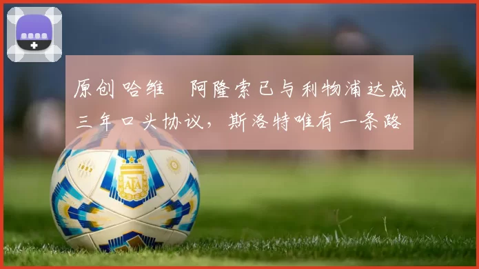 原创 哈维・阿隆索已与利物浦达成三年口头协议，斯洛特唯有一条路可 “翻盘”