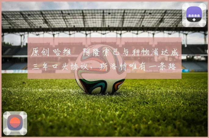 原创 哈维・阿隆索已与利物浦达成三年口头协议，斯洛特唯有一条路可 “翻盘”