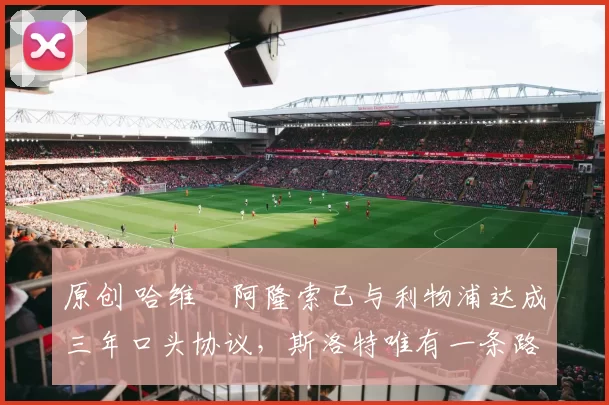 原创 哈维・阿隆索已与利物浦达成三年口头协议，斯洛特唯有一条路可 “翻盘”